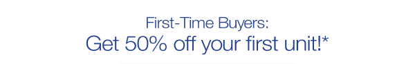 First-Time Buyers: Get 50% off your first unit!*